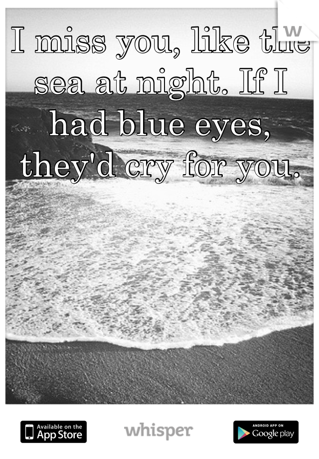 I miss you, like the sea at night. If I had blue eyes, they'd cry for you.