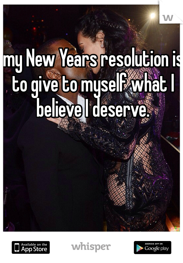 my New Years resolution is to give to myself what I believe I deserve.