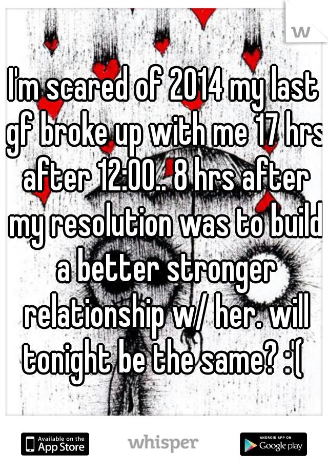 I'm scared of 2014 my last gf broke up with me 17 hrs after 12:00.. 8 hrs after my resolution was to build a better stronger relationship w/ her. will tonight be the same? :'( 