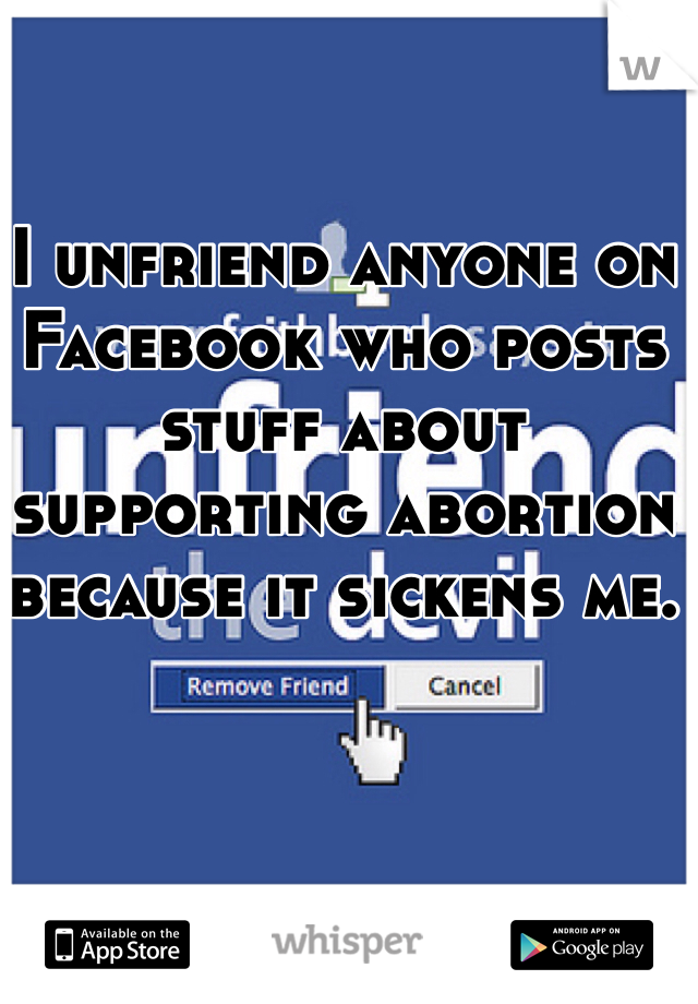 I unfriend anyone on Facebook who posts stuff about supporting abortion because it sickens me.