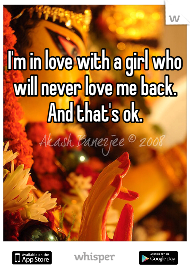 I'm in love with a girl who will never love me back. And that's ok. 