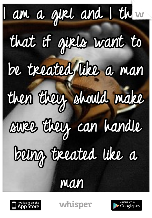 I am a girl and I think that if girls want to be treated like a man then they should make sure they can handle being treated like a man 