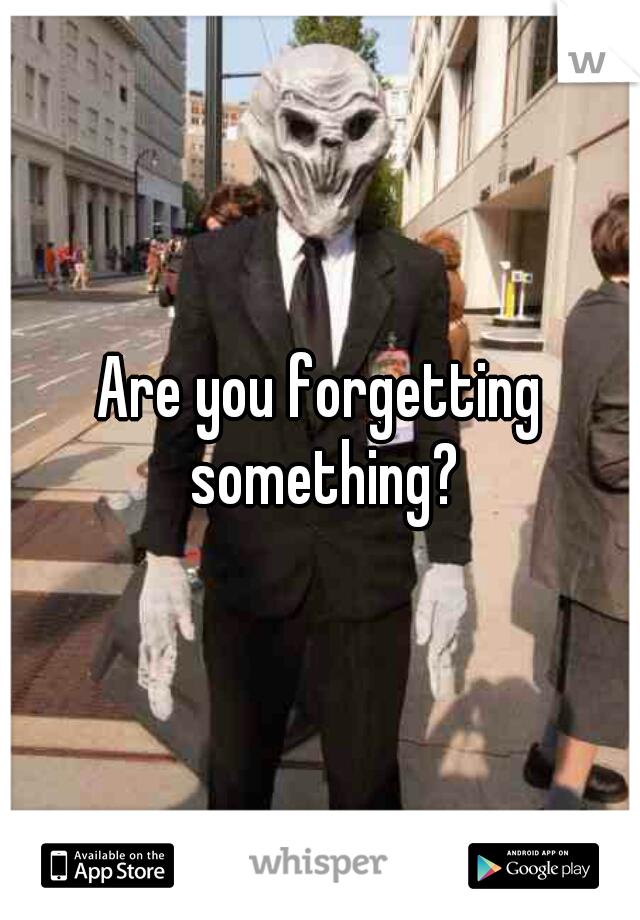 Are you forgetting something?