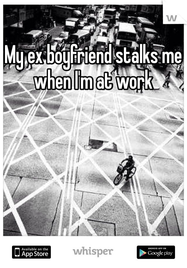 My ex boyfriend stalks me when I'm at work 