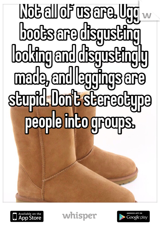 Not all of us are. Ugg boots are disgusting looking and disgustingly made, and leggings are stupid. Don't stereotype people into groups.
