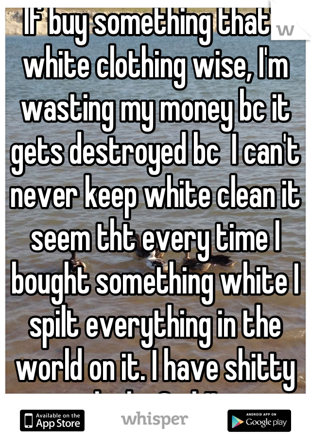 If buy something that's white clothing wise, I'm wasting my money bc it gets destroyed bc  I can't never keep white clean it seem tht every time I bought something white I spilt everything in the world on it. I have shitty luck . Smh!!