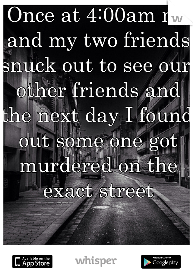 Once at 4:00am me and my two friends snuck out to see our other friends and the next day I found out some one got murdered on the exact street