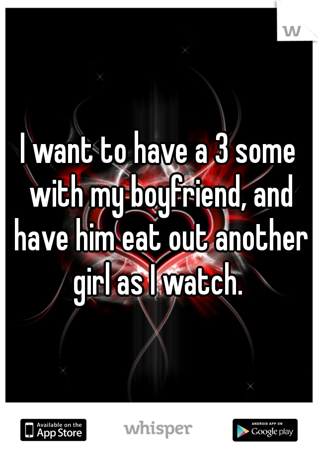 I want to have a 3 some with my boyfriend, and have him eat out another girl as I watch. 