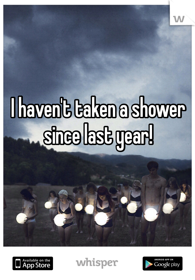I haven't taken a shower since last year!