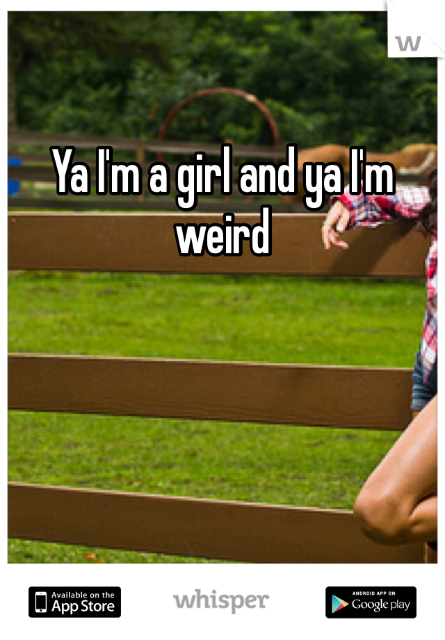 Ya I'm a girl and ya I'm weird