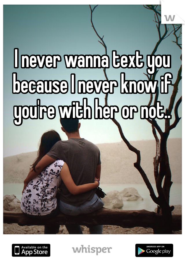 I never wanna text you because I never know if you're with her or not..