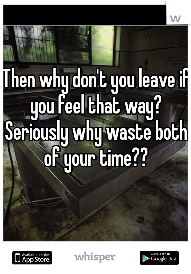 Then why don't you leave if you feel that way? 
Seriously why waste both of your time?? 