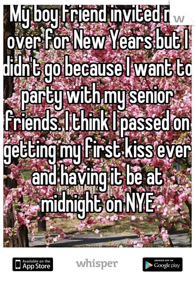 My boy friend invited me over for New Years but I didn't go because I want to party with my senior friends. I think I passed on getting my first kiss ever and having it be at midnight on NYE