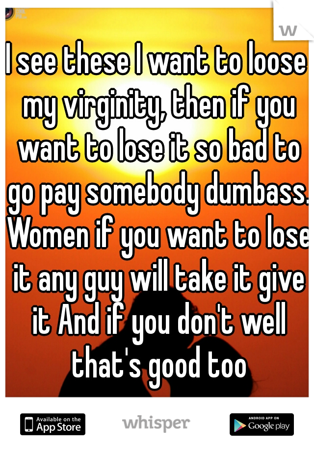 I see these I want to loose my virginity, then if you want to lose it so bad to go pay somebody dumbass. Women if you want to lose it any guy will take it give it And if you don't well that's good too