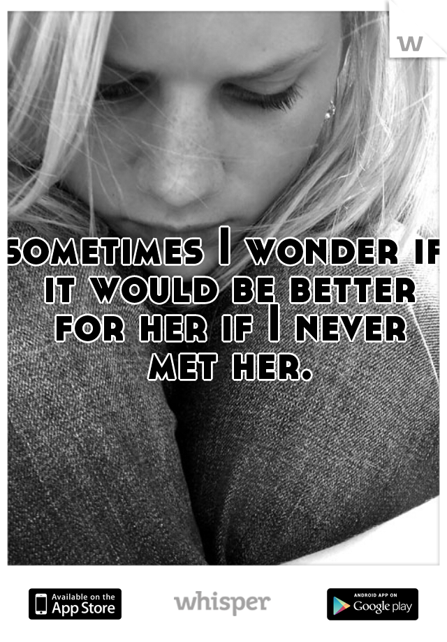 sometimes I wonder if it would be better for her if I never met her.