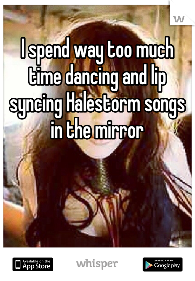 I spend way too much time dancing and lip syncing Halestorm songs in the mirror