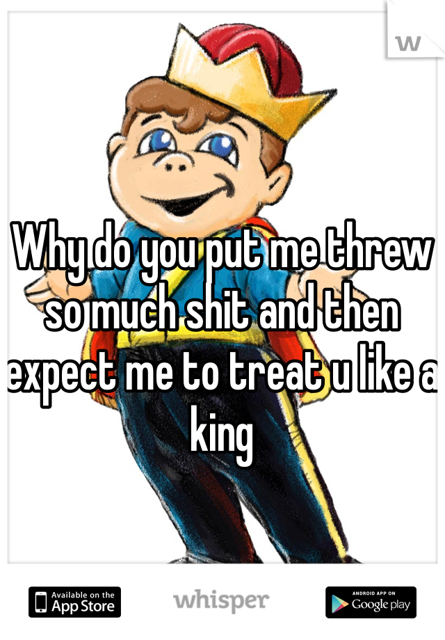 Why do you put me threw so much shit and then expect me to treat u like a king