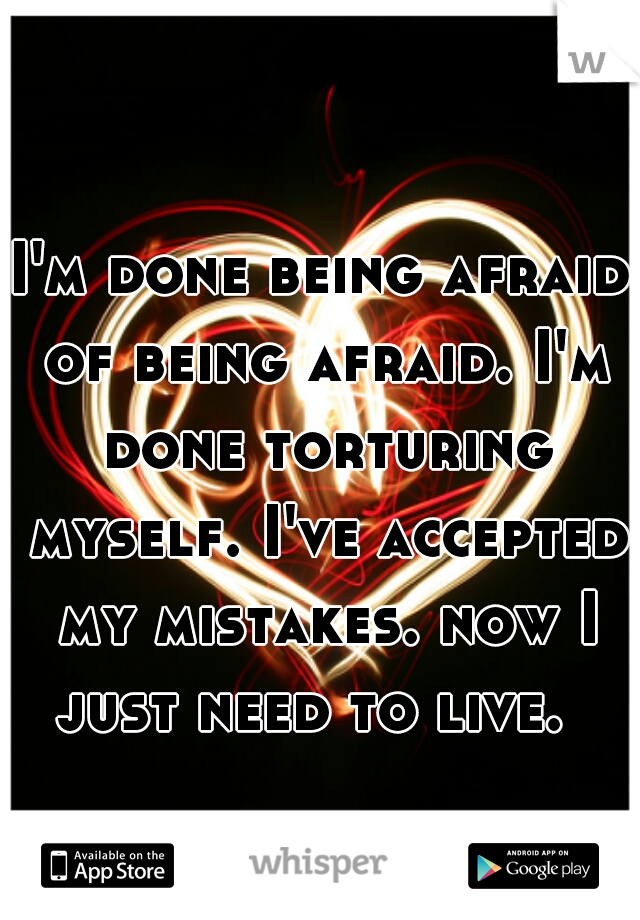 I'm done being afraid of being afraid. I'm done torturing myself. I've accepted my mistakes. now I just need to live.  