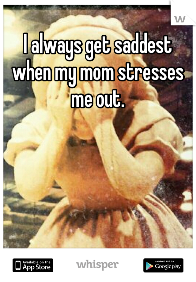 I always get saddest when my mom stresses me out. 