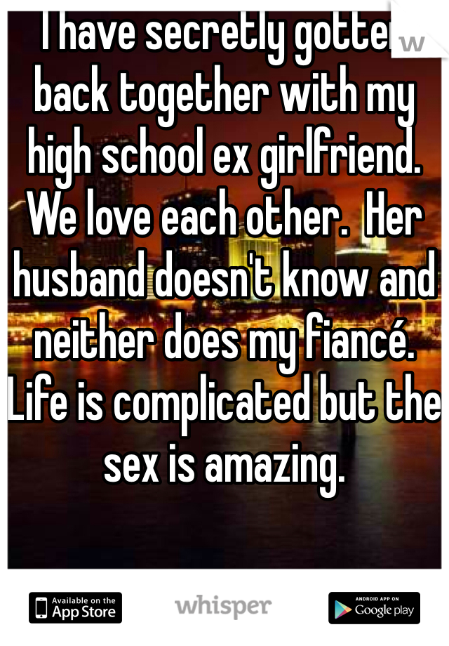 I have secretly gotten back together with my high school ex girlfriend.  We love each other.  Her husband doesn't know and neither does my fiancé.  Life is complicated but the sex is amazing.