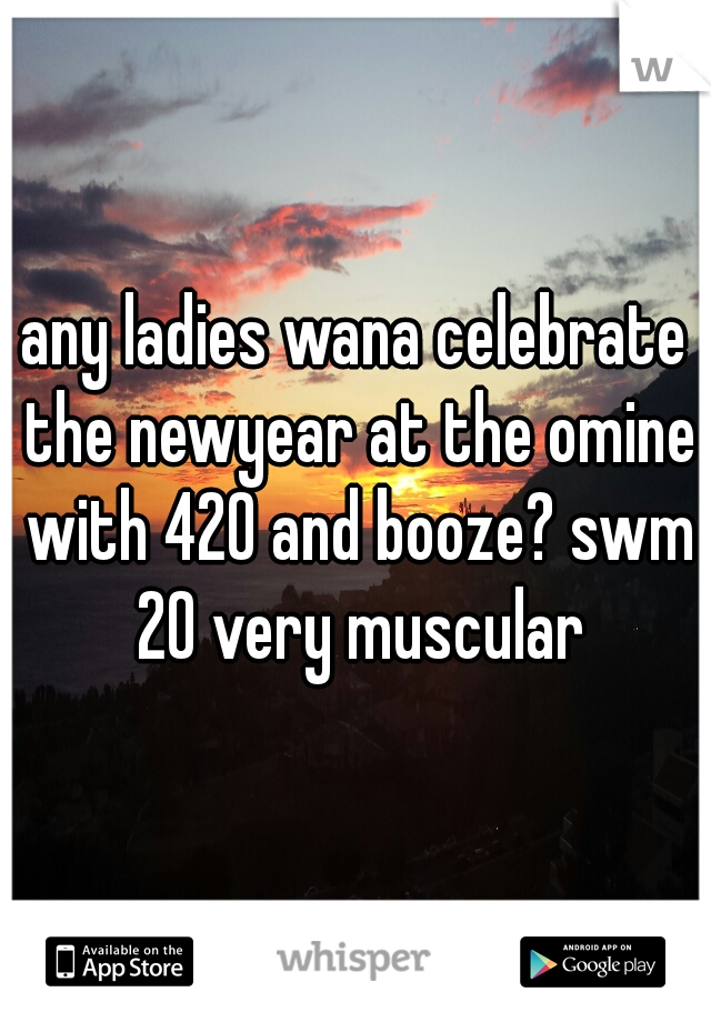 any ladies wana celebrate the newyear at the omine with 420 and booze? swm 20 very muscular