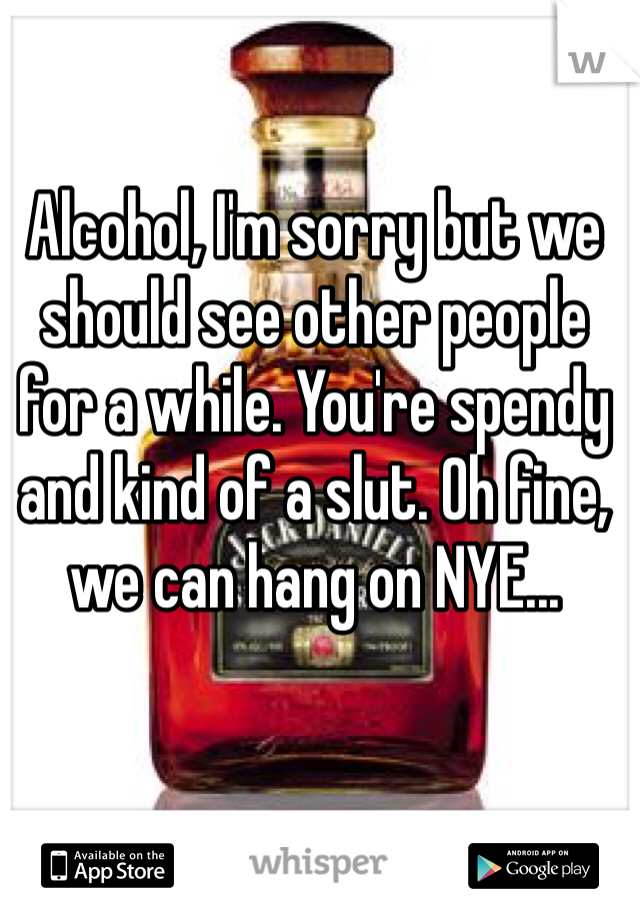 Alcohol, I'm sorry but we should see other people for a while. You're spendy and kind of a slut. Oh fine, we can hang on NYE...