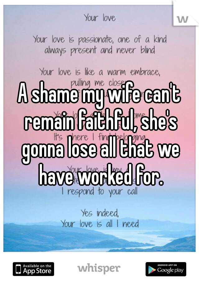 A shame my wife can't remain faithful, she's gonna lose all that we have worked for.