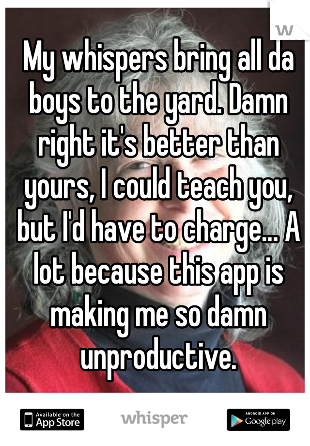 My whispers bring all da boys to the yard. Damn right it's better than yours, I could teach you, but I'd have to charge... A lot because this app is making me so damn unproductive. 