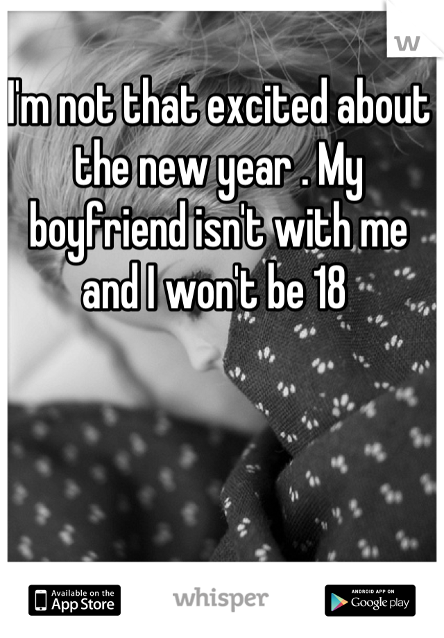 I'm not that excited about the new year . My boyfriend isn't with me and I won't be 18 