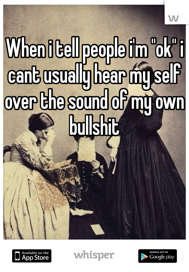 When i tell people i'm "ok" i cant usually hear my self over the sound of my own bullshit 