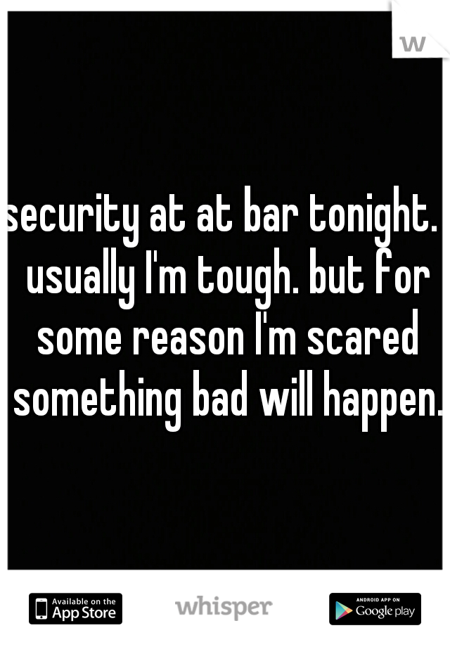 security at at bar tonight.  usually I'm tough. but for some reason I'm scared something bad will happen. 