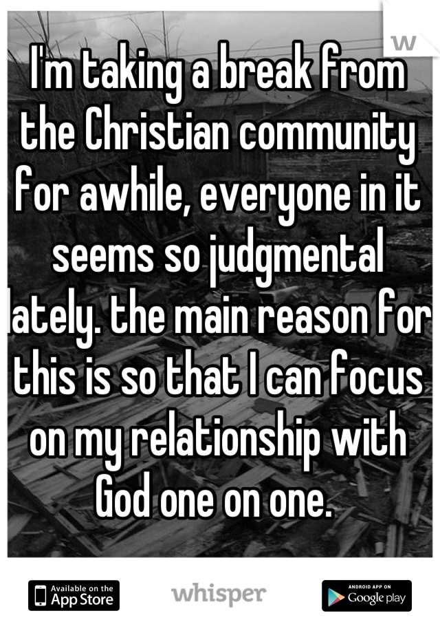 I'm taking a break from the Christian community for awhile, everyone in it seems so judgmental lately. the main reason for this is so that I can focus on my relationship with God one on one. 