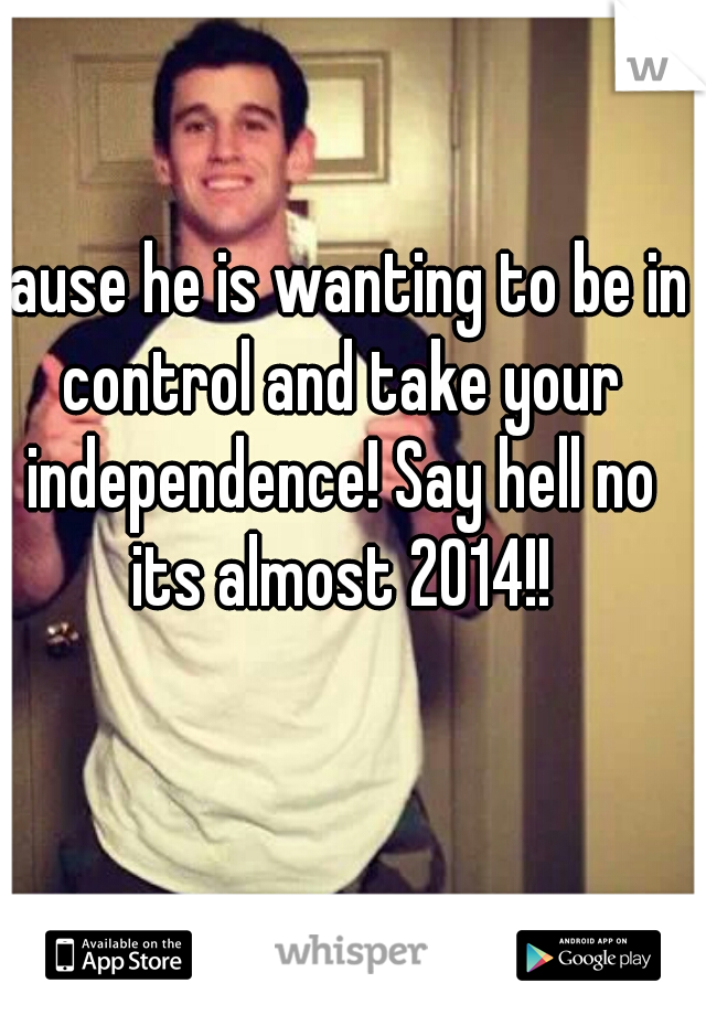 Cause he is wanting to be in control and take your independence! Say hell no its almost 2014!!