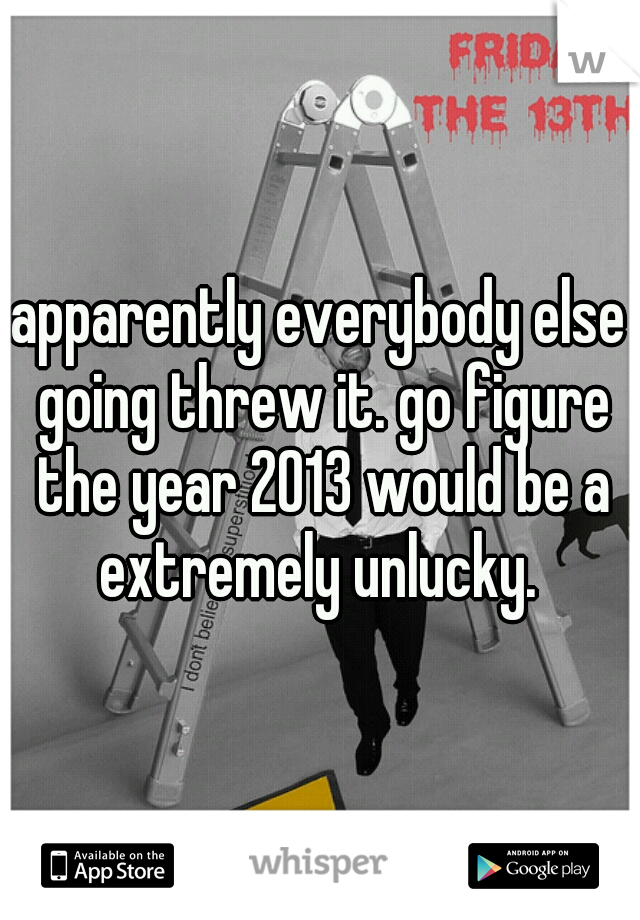 apparently everybody else going threw it. go figure the year 2013 would be a extremely unlucky. 