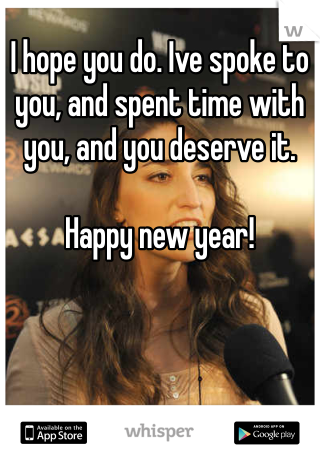 I hope you do. Ive spoke to you, and spent time with you, and you deserve it. 

Happy new year!