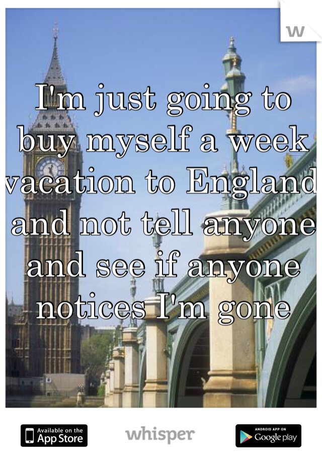 I'm just going to buy myself a week vacation to England and not tell anyone and see if anyone notices I'm gone 