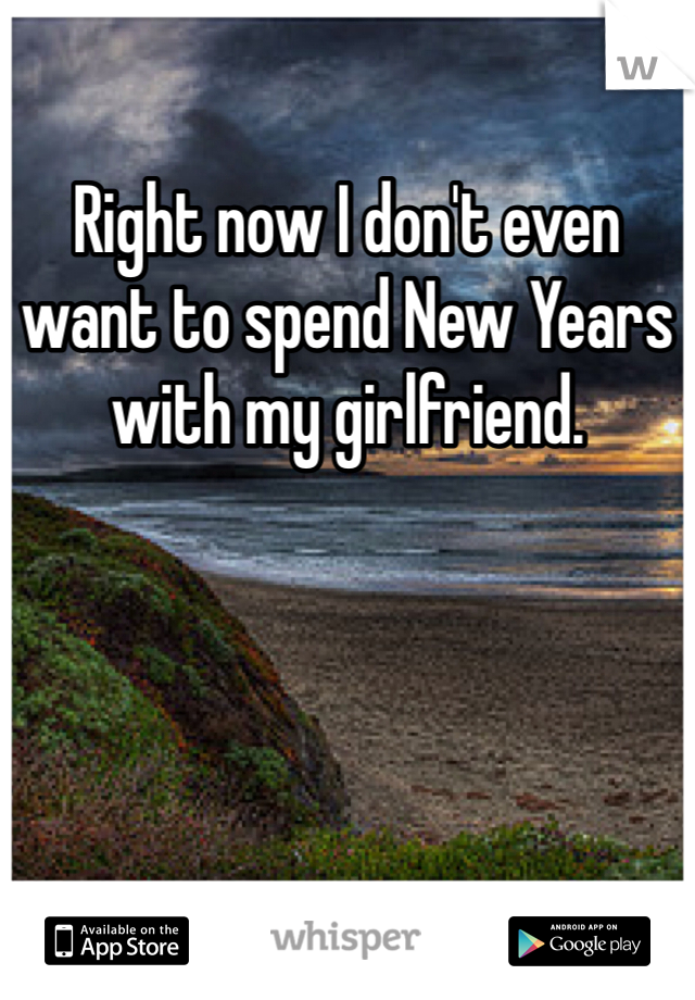 Right now I don't even want to spend New Years with my girlfriend.