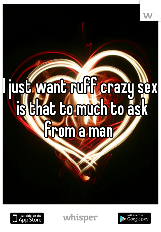 I just want ruff crazy sex is that to much to ask from a man  