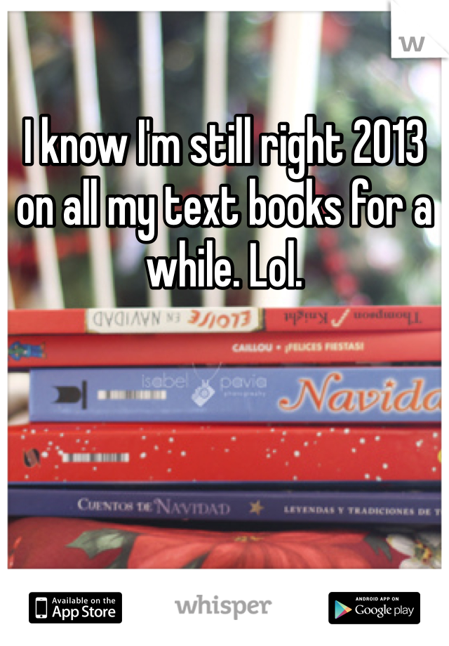 I know I'm still right 2013 on all my text books for a while. Lol.
