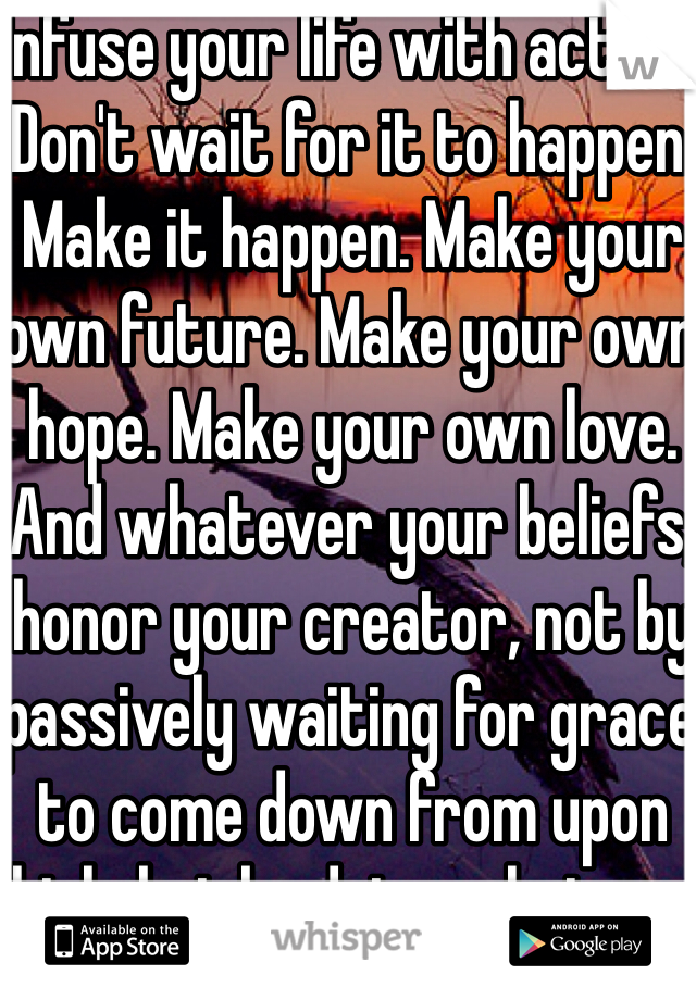 Infuse your life with action. Don't wait for it to happen. Make it happen. Make your own future. Make your own hope. Make your own love. And whatever your beliefs, honor your creator, not by passively waiting for grace to come down from upon high, but by doing what you can to make grace happen... yourself, right now, right down here on Earth.