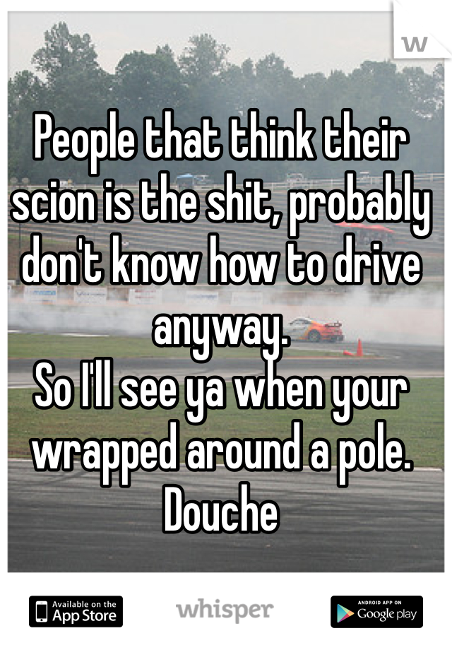 People that think their scion is the shit, probably don't know how to drive anyway. 
So I'll see ya when your wrapped around a pole. 
Douche
