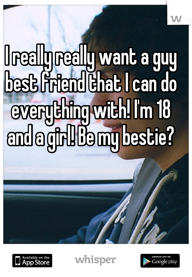 I really really want a guy best friend that I can do everything with! I'm 18 and a girl! Be my bestie?