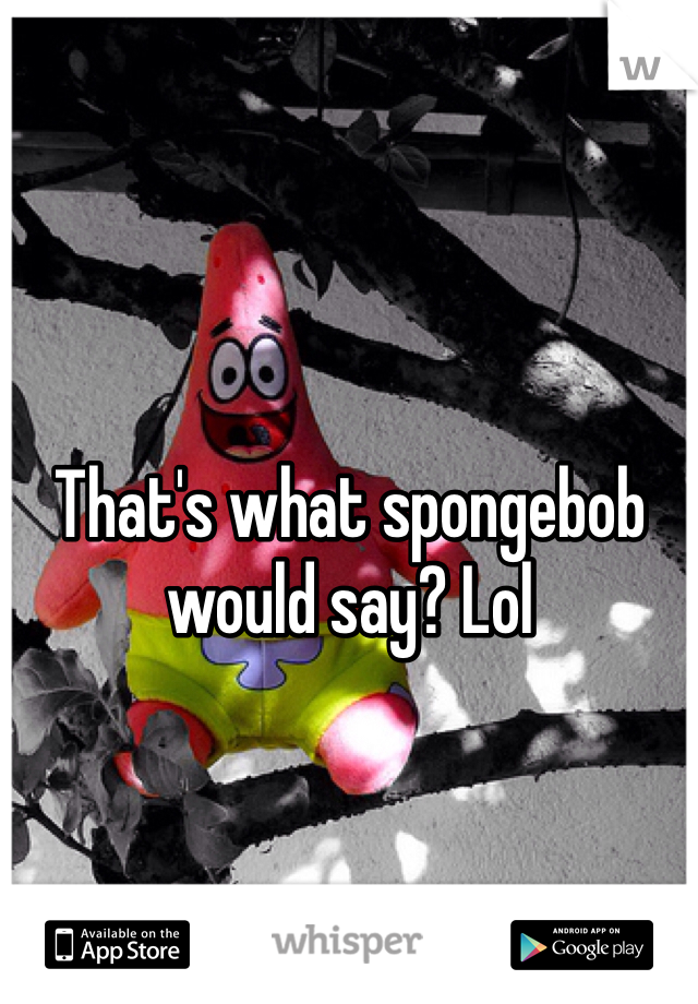 That's what spongebob would say? Lol
