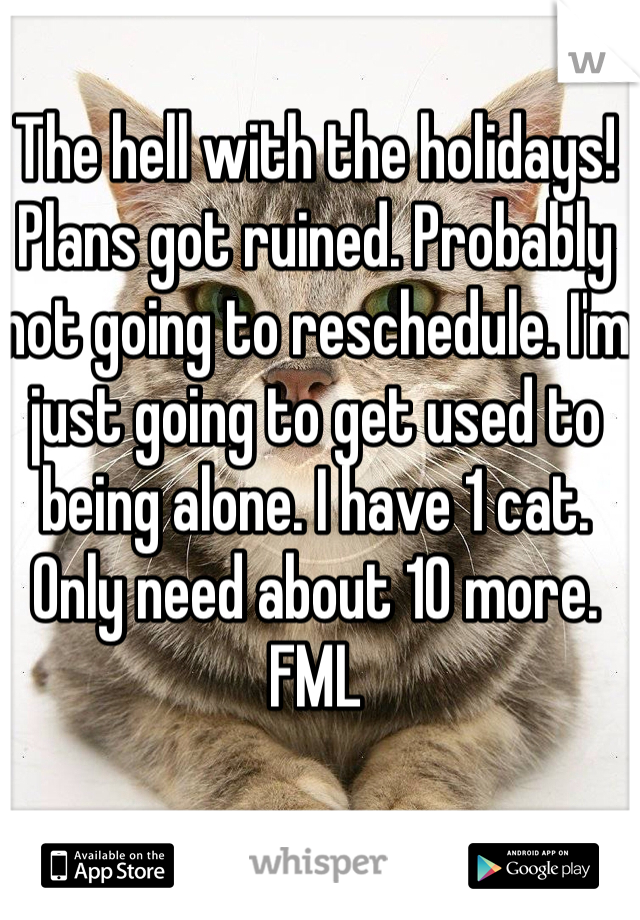 The hell with the holidays! Plans got ruined. Probably not going to reschedule. I'm just going to get used to being alone. I have 1 cat. Only need about 10 more. FML