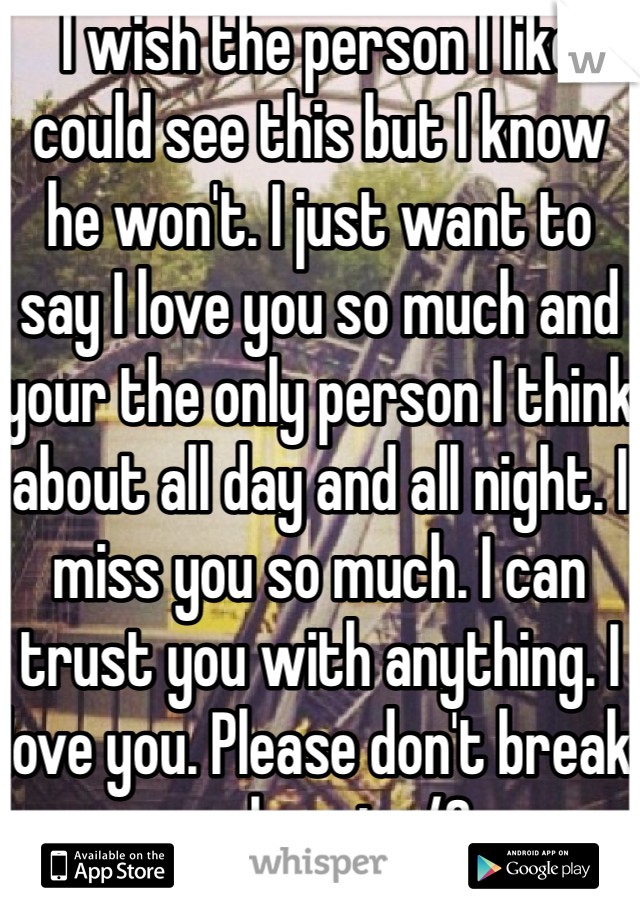 I wish the person I like could see this but I know he won't. I just want to say I love you so much and your the only person I think about all day and all night. I miss you so much. I can trust you with anything. I love you. Please don't break my heart</3