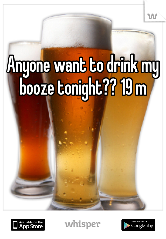 Anyone want to drink my booze tonight?? 19 m