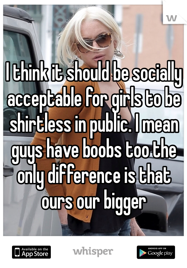 I think it should be socially acceptable for girls to be shirtless in public. I mean guys have boobs too the only difference is that ours our bigger