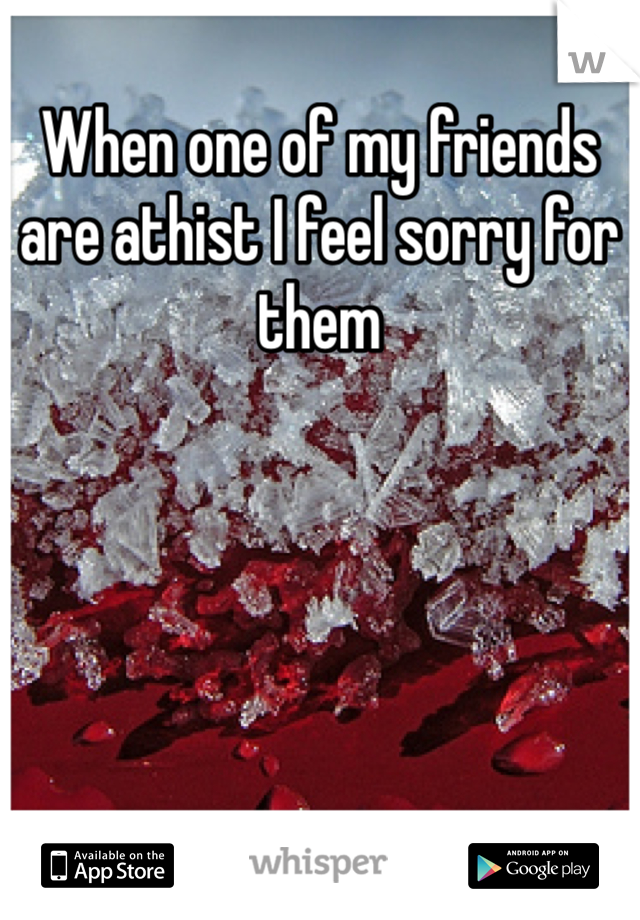 When one of my friends are athist I feel sorry for them