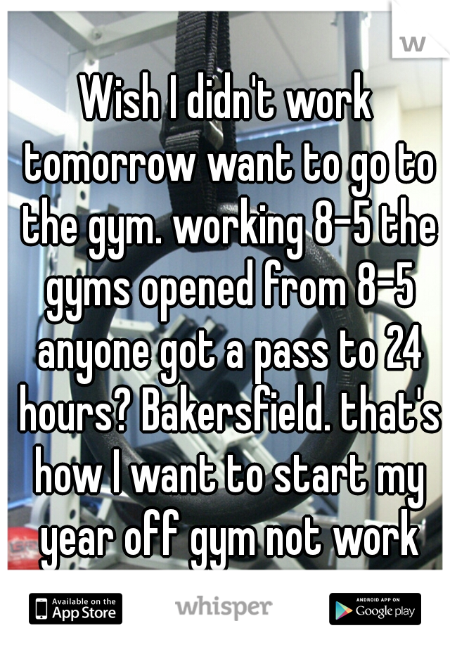 Wish I didn't work tomorrow want to go to the gym. working 8-5 the gyms opened from 8-5 anyone got a pass to 24 hours? Bakersfield. that's how I want to start my year off gym not work