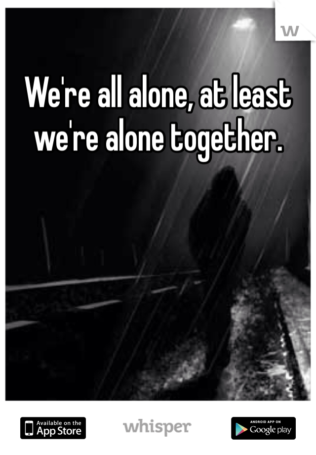 We're all alone, at least we're alone together. 